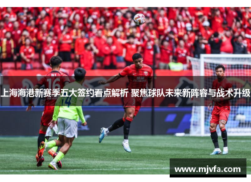 上海海港新赛季五大签约看点解析 聚焦球队未来新阵容与战术升级